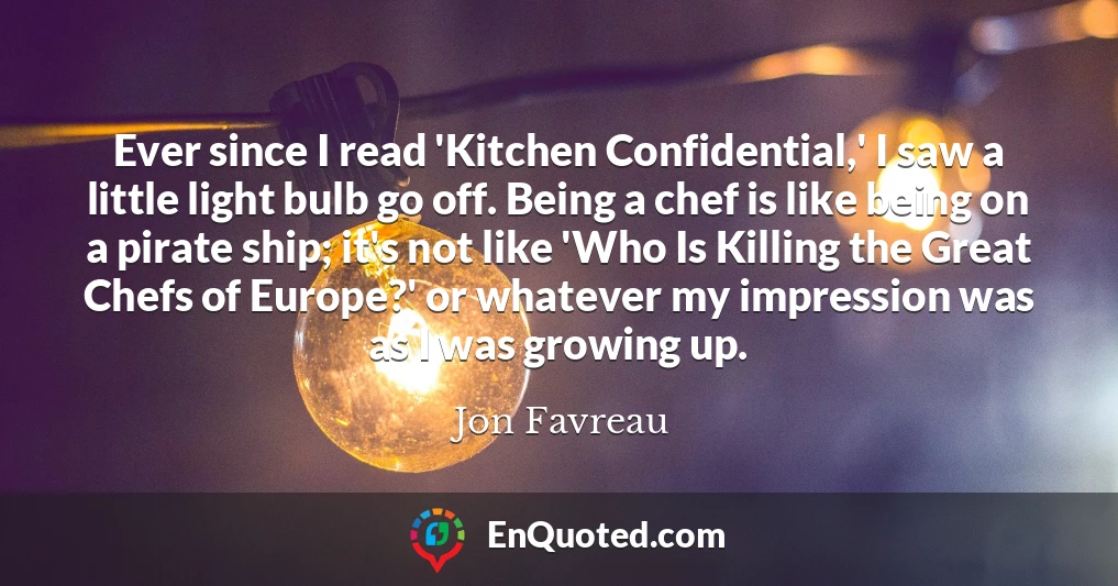 Ever since I read 'Kitchen Confidential,' I saw a little light bulb go off. Being a chef is like being on a pirate ship; it's not like 'Who Is Killing the Great Chefs of Europe?' or whatever my impression was as I was growing up.