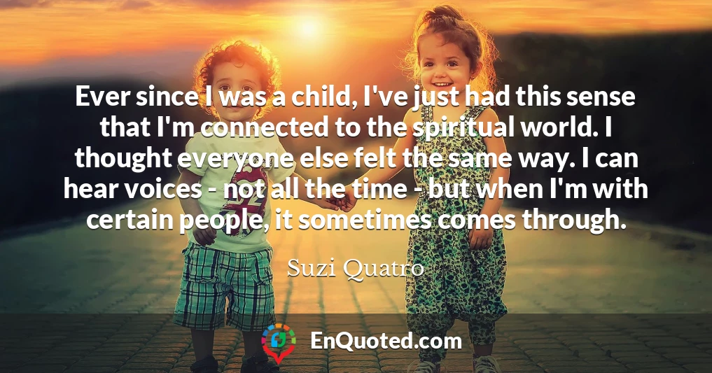 Ever since I was a child, I've just had this sense that I'm connected to the spiritual world. I thought everyone else felt the same way. I can hear voices - not all the time - but when I'm with certain people, it sometimes comes through.