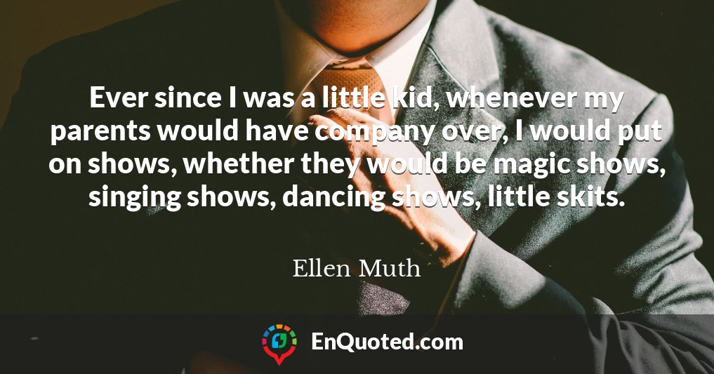 Ever since I was a little kid, whenever my parents would have company over, I would put on shows, whether they would be magic shows, singing shows, dancing shows, little skits.