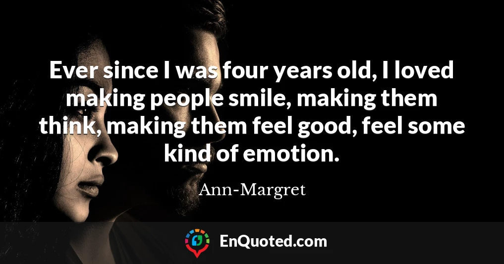 Ever since I was four years old, I loved making people smile, making them think, making them feel good, feel some kind of emotion.