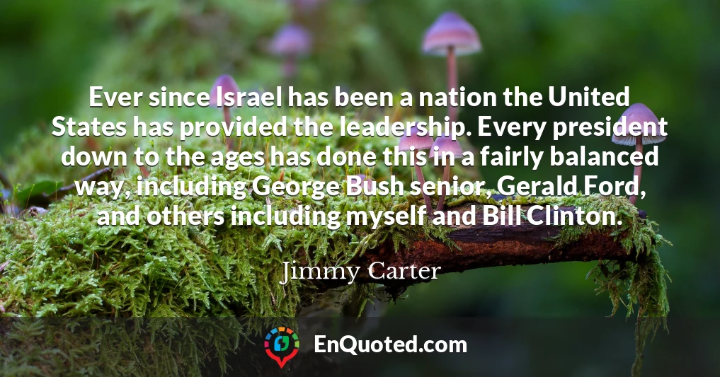 Ever since Israel has been a nation the United States has provided the leadership. Every president down to the ages has done this in a fairly balanced way, including George Bush senior, Gerald Ford, and others including myself and Bill Clinton.