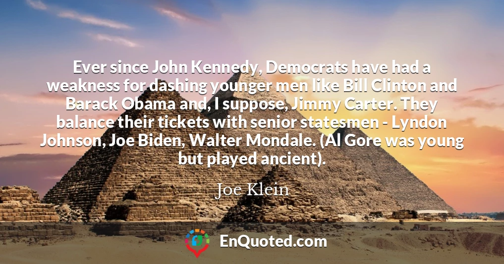 Ever since John Kennedy, Democrats have had a weakness for dashing younger men like Bill Clinton and Barack Obama and, I suppose, Jimmy Carter. They balance their tickets with senior statesmen - Lyndon Johnson, Joe Biden, Walter Mondale. (Al Gore was young but played ancient).
