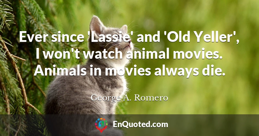 Ever since 'Lassie' and 'Old Yeller', I won't watch animal movies. Animals in movies always die.