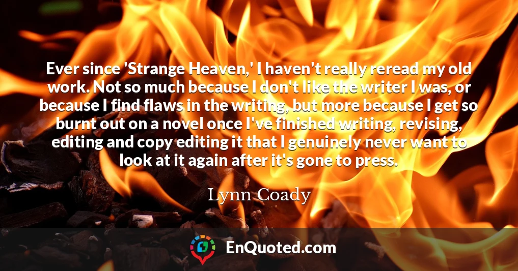 Ever since 'Strange Heaven,' I haven't really reread my old work. Not so much because I don't like the writer I was, or because I find flaws in the writing, but more because I get so burnt out on a novel once I've finished writing, revising, editing and copy editing it that I genuinely never want to look at it again after it's gone to press.