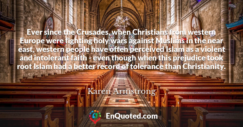 Ever since the Crusades, when Christians from western Europe were fighting holy wars against Muslims in the near east, western people have often perceived Islam as a violent and intolerant faith - even though when this prejudice took root Islam had a better record of tolerance than Christianity.
