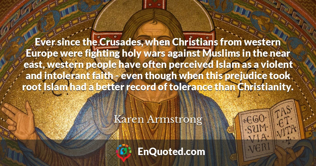 Ever since the Crusades, when Christians from western Europe were fighting holy wars against Muslims in the near east, western people have often perceived Islam as a violent and intolerant faith - even though when this prejudice took root Islam had a better record of tolerance than Christianity.