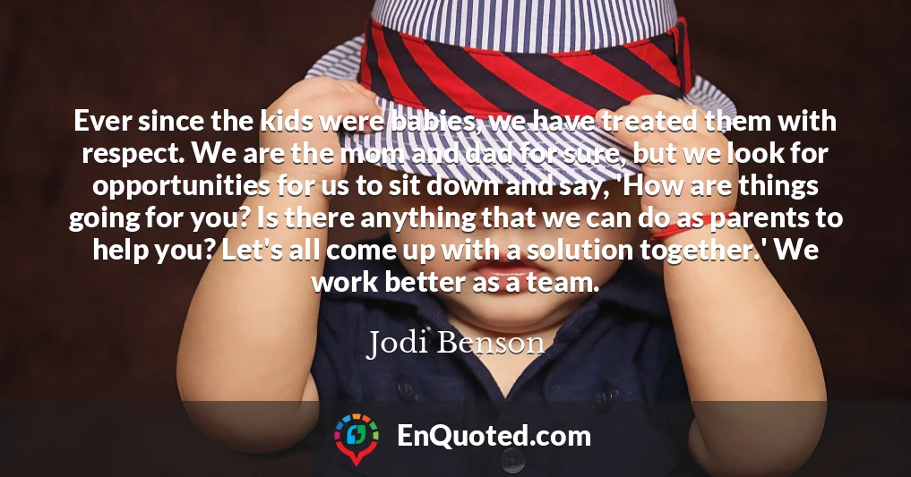 Ever since the kids were babies, we have treated them with respect. We are the mom and dad for sure, but we look for opportunities for us to sit down and say, 'How are things going for you? Is there anything that we can do as parents to help you? Let's all come up with a solution together.' We work better as a team.