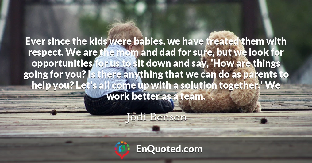 Ever since the kids were babies, we have treated them with respect. We are the mom and dad for sure, but we look for opportunities for us to sit down and say, 'How are things going for you? Is there anything that we can do as parents to help you? Let's all come up with a solution together.' We work better as a team.