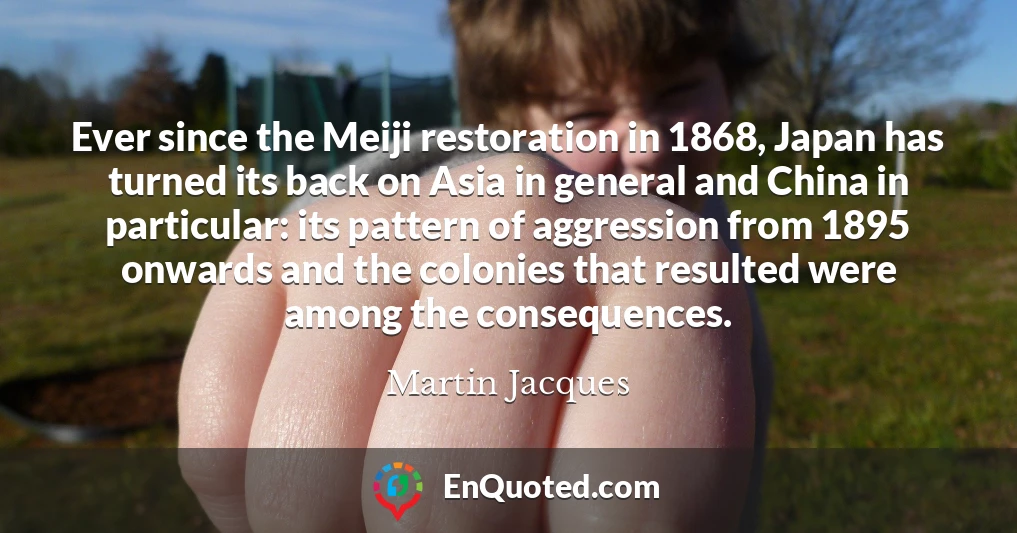 Ever since the Meiji restoration in 1868, Japan has turned its back on Asia in general and China in particular: its pattern of aggression from 1895 onwards and the colonies that resulted were among the consequences.