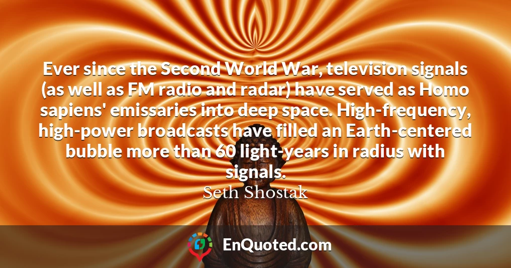 Ever since the Second World War, television signals (as well as FM radio and radar) have served as Homo sapiens' emissaries into deep space. High-frequency, high-power broadcasts have filled an Earth-centered bubble more than 60 light-years in radius with signals.