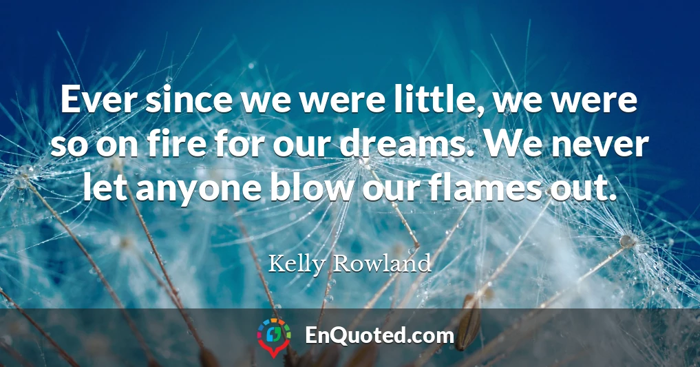 Ever since we were little, we were so on fire for our dreams. We never let anyone blow our flames out.