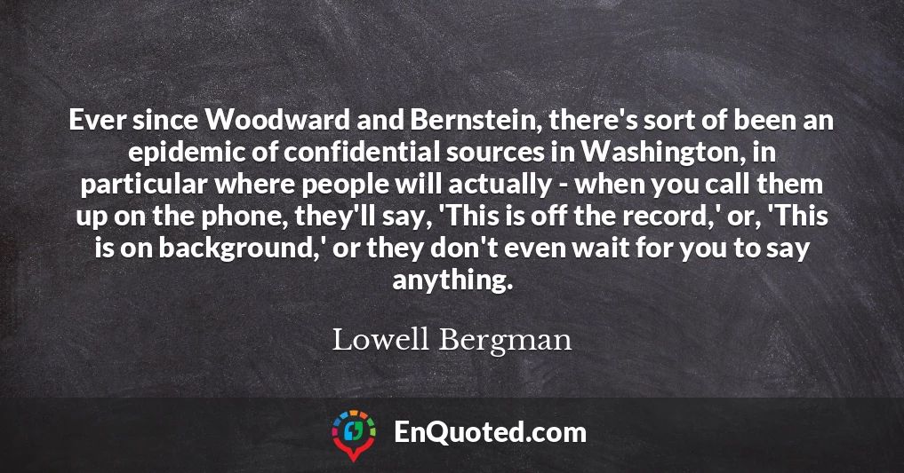 Ever since Woodward and Bernstein, there's sort of been an epidemic of confidential sources in Washington, in particular where people will actually - when you call them up on the phone, they'll say, 'This is off the record,' or, 'This is on background,' or they don't even wait for you to say anything.