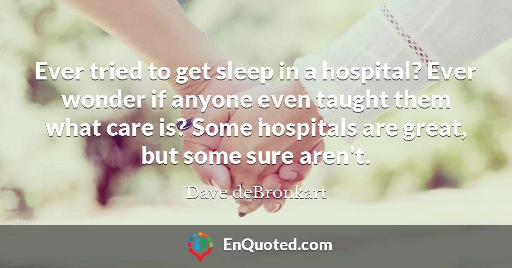 Ever tried to get sleep in a hospital? Ever wonder if anyone even taught them what care is? Some hospitals are great, but some sure aren't.