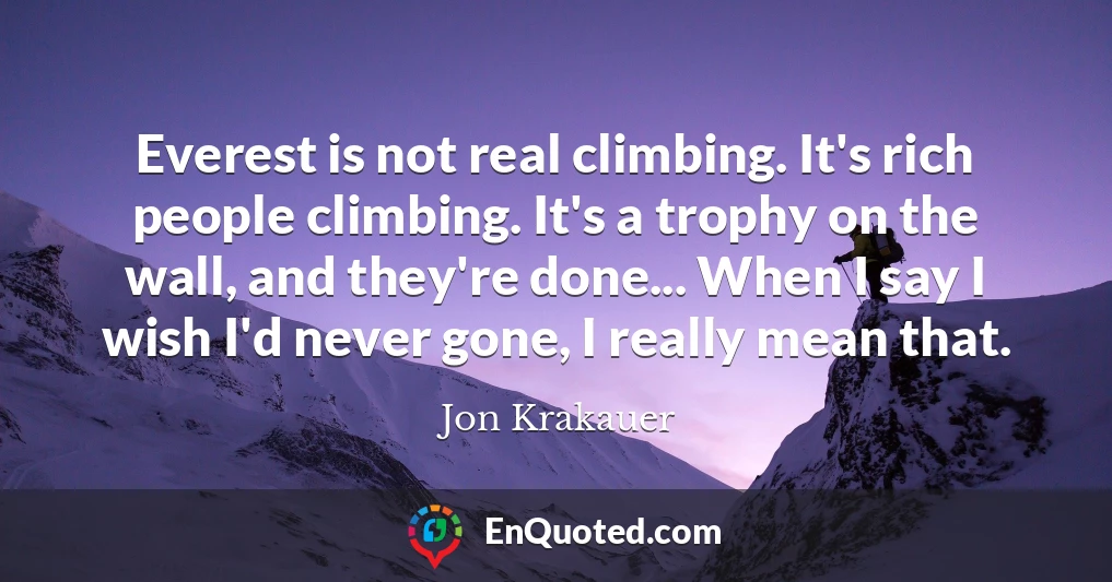 Everest is not real climbing. It's rich people climbing. It's a trophy on the wall, and they're done... When I say I wish I'd never gone, I really mean that.