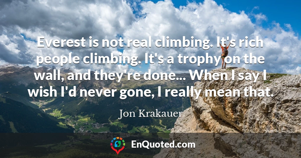 Everest is not real climbing. It's rich people climbing. It's a trophy on the wall, and they're done... When I say I wish I'd never gone, I really mean that.