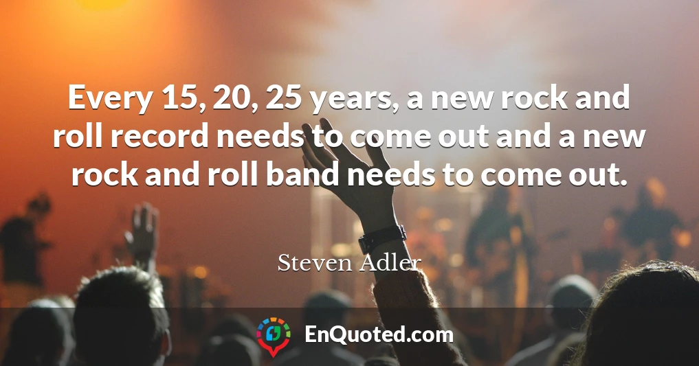 Every 15, 20, 25 years, a new rock and roll record needs to come out and a new rock and roll band needs to come out.