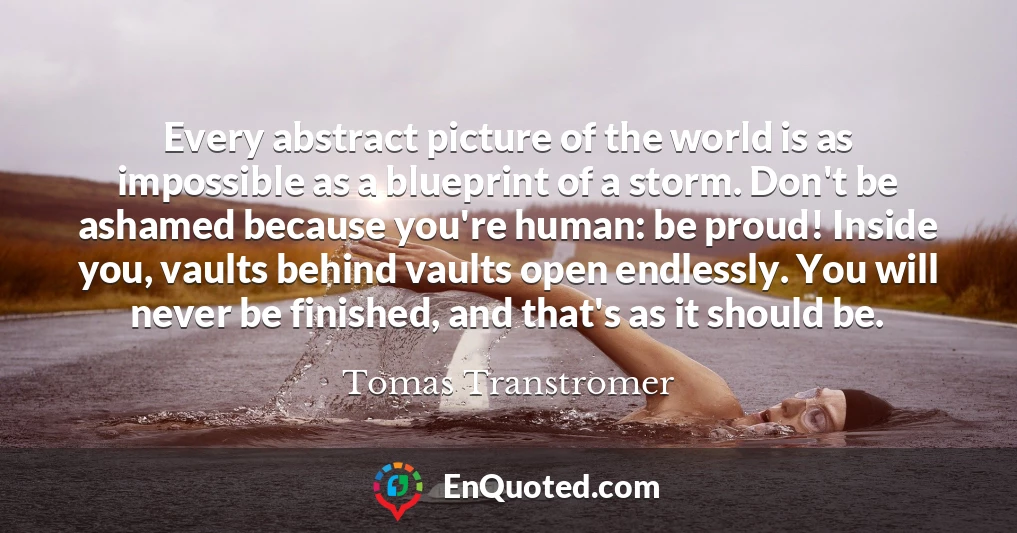 Every abstract picture of the world is as impossible as a blueprint of a storm. Don't be ashamed because you're human: be proud! Inside you, vaults behind vaults open endlessly. You will never be finished, and that's as it should be.