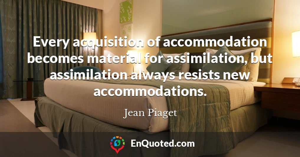 Every acquisition of accommodation becomes material for assimilation, but assimilation always resists new accommodations.