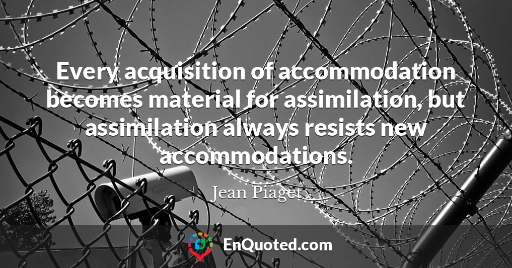 Every acquisition of accommodation becomes material for assimilation, but assimilation always resists new accommodations.