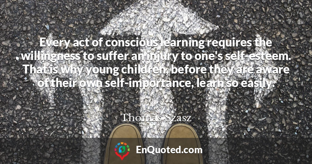 Every act of conscious learning requires the willingness to suffer an injury to one's self-esteem. That is why young children, before they are aware of their own self-importance, learn so easily.