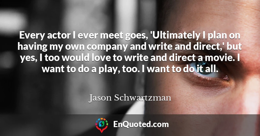 Every actor I ever meet goes, 'Ultimately I plan on having my own company and write and direct,' but yes, I too would love to write and direct a movie. I want to do a play, too. I want to do it all.