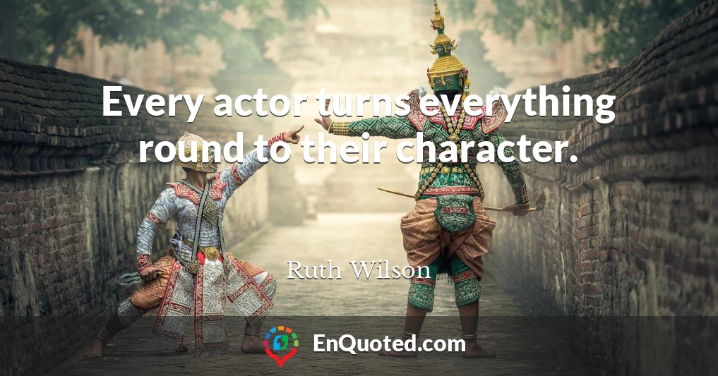 Every actor turns everything round to their character.