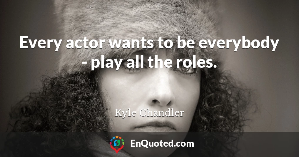 Every actor wants to be everybody - play all the roles.