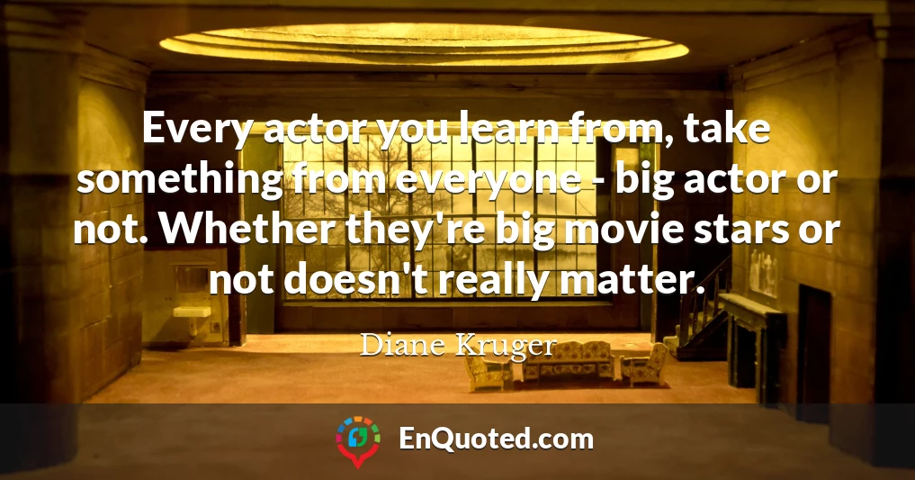 Every actor you learn from, take something from everyone - big actor or not. Whether they're big movie stars or not doesn't really matter.