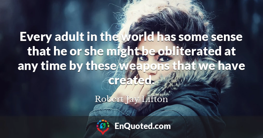 Every adult in the world has some sense that he or she might be obliterated at any time by these weapons that we have created.