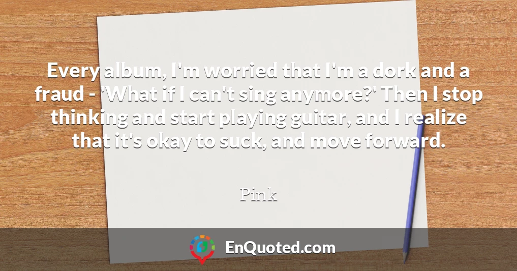 Every album, I'm worried that I'm a dork and a fraud - 'What if I can't sing anymore?' Then I stop thinking and start playing guitar, and I realize that it's okay to suck, and move forward.