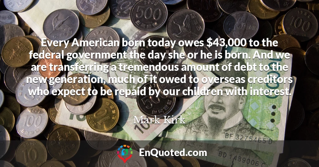 Every American born today owes $43,000 to the federal government the day she or he is born. And we are transferring a tremendous amount of debt to the new generation, much of it owed to overseas creditors who expect to be repaid by our children with interest.
