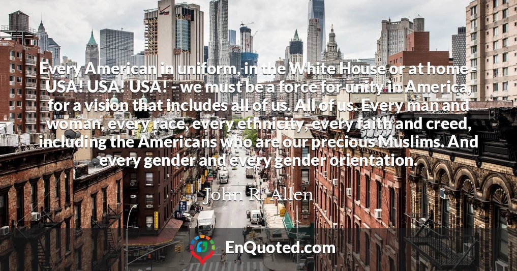 Every American in uniform, in the White House or at home - USA! USA! USA! - we must be a force for unity in America, for a vision that includes all of us. All of us. Every man and woman, every race, every ethnicity, every faith and creed, including the Americans who are our precious Muslims. And every gender and every gender orientation.