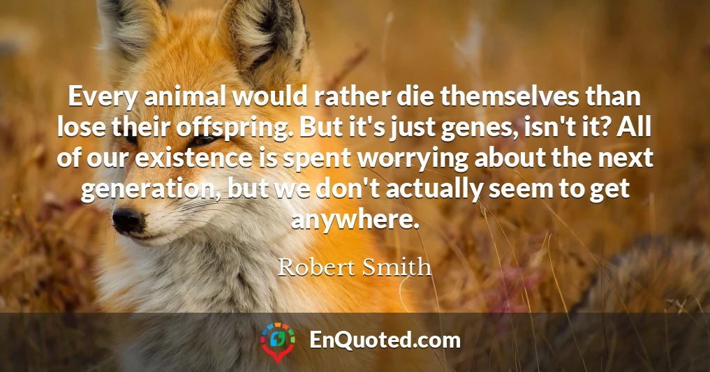 Every animal would rather die themselves than lose their offspring. But it's just genes, isn't it? All of our existence is spent worrying about the next generation, but we don't actually seem to get anywhere.
