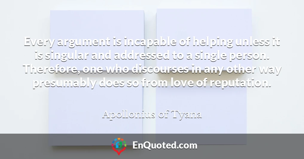 Every argument is incapable of helping unless it is singular and addressed to a single person. Therefore, one who discourses in any other way presumably does so from love of reputation.