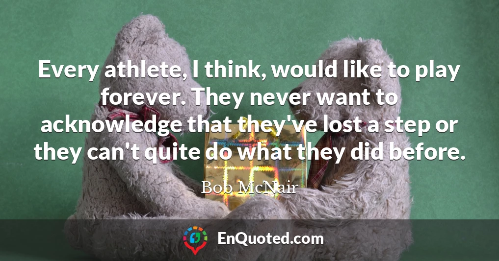 Every athlete, I think, would like to play forever. They never want to acknowledge that they've lost a step or they can't quite do what they did before.
