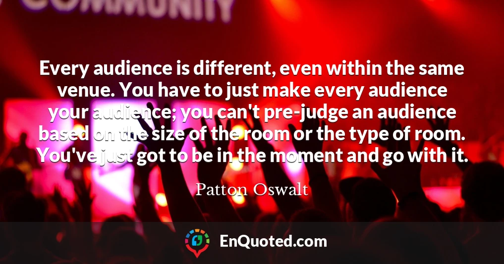 Every audience is different, even within the same venue. You have to just make every audience your audience; you can't pre-judge an audience based on the size of the room or the type of room. You've just got to be in the moment and go with it.