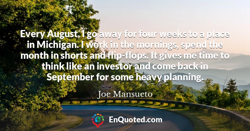 Every August, I go away for four weeks to a place in Michigan. I work in the mornings, spend the month in shorts and flip-flops. It gives me time to think like an investor and come back in September for some heavy planning.