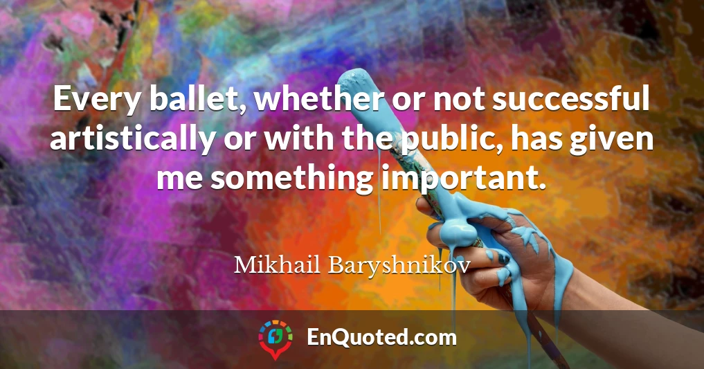 Every ballet, whether or not successful artistically or with the public, has given me something important.