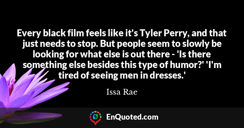 Every black film feels like it's Tyler Perry, and that just needs to stop. But people seem to slowly be looking for what else is out there - 'Is there something else besides this type of humor?' 'I'm tired of seeing men in dresses.'