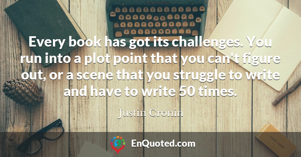 Every book has got its challenges. You run into a plot point that you can't figure out, or a scene that you struggle to write and have to write 50 times.
