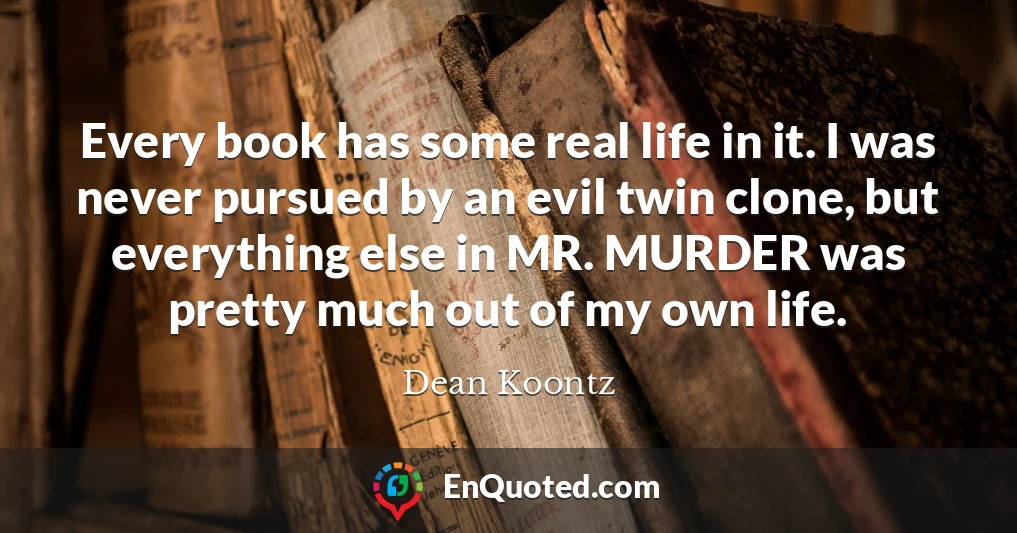 Every book has some real life in it. I was never pursued by an evil twin clone, but everything else in MR. MURDER was pretty much out of my own life.