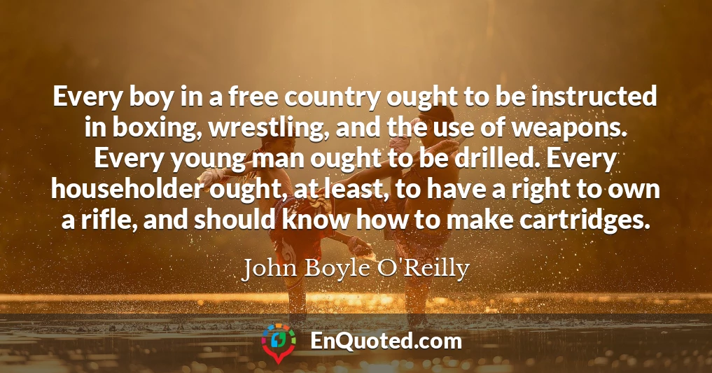 Every boy in a free country ought to be instructed in boxing, wrestling, and the use of weapons. Every young man ought to be drilled. Every householder ought, at least, to have a right to own a rifle, and should know how to make cartridges.