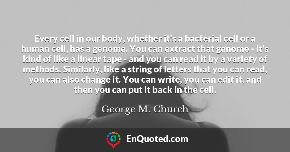 Every cell in our body, whether it's a bacterial cell or a human cell, has a genome. You can extract that genome - it's kind of like a linear tape - and you can read it by a variety of methods. Similarly, like a string of letters that you can read, you can also change it. You can write, you can edit it, and then you can put it back in the cell.