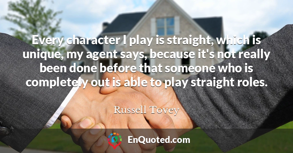 Every character I play is straight, which is unique, my agent says, because it's not really been done before that someone who is completely out is able to play straight roles.