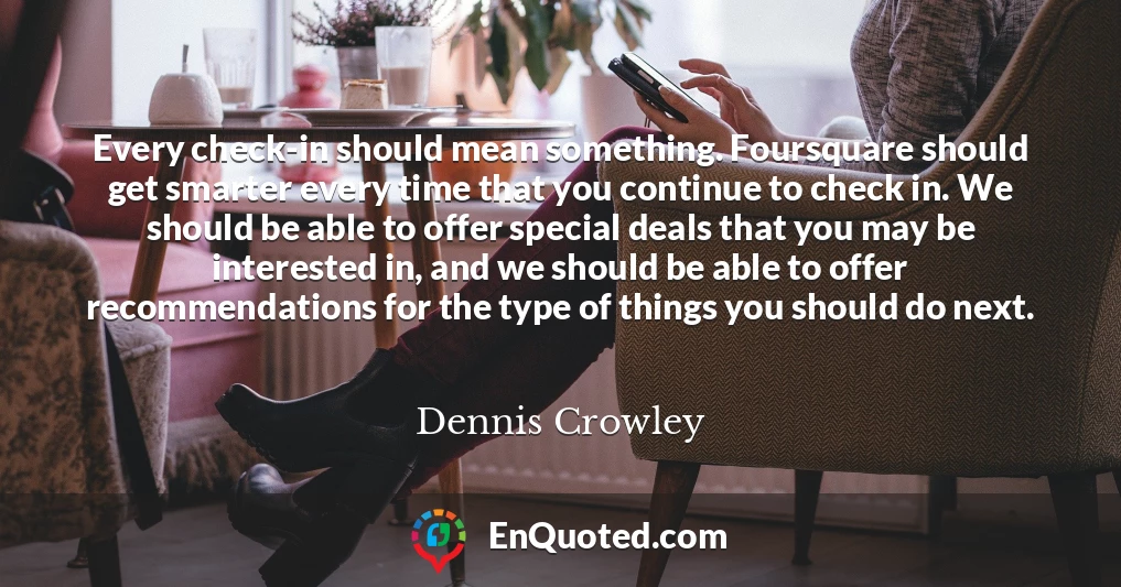 Every check-in should mean something. Foursquare should get smarter every time that you continue to check in. We should be able to offer special deals that you may be interested in, and we should be able to offer recommendations for the type of things you should do next.