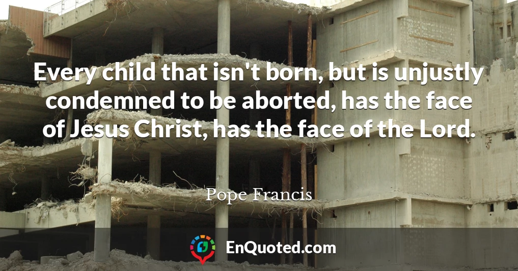 Every child that isn't born, but is unjustly condemned to be aborted, has the face of Jesus Christ, has the face of the Lord.