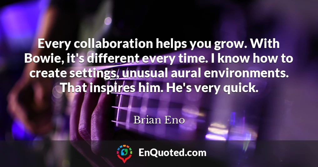 Every collaboration helps you grow. With Bowie, it's different every time. I know how to create settings, unusual aural environments. That inspires him. He's very quick.