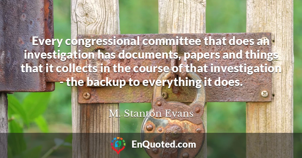 Every congressional committee that does an investigation has documents, papers and things that it collects in the course of that investigation - the backup to everything it does.