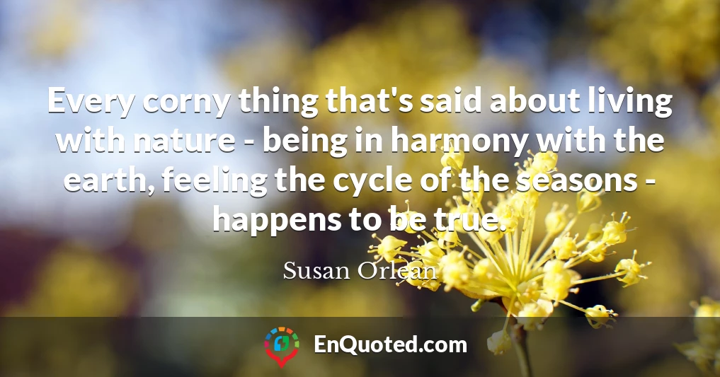 Every corny thing that's said about living with nature - being in harmony with the earth, feeling the cycle of the seasons - happens to be true.