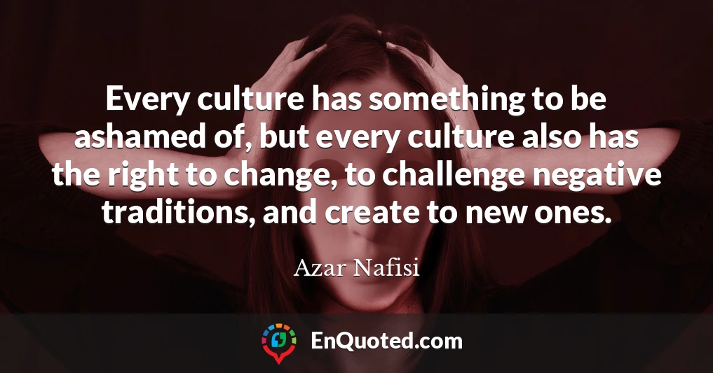 Every culture has something to be ashamed of, but every culture also has the right to change, to challenge negative traditions, and create to new ones.